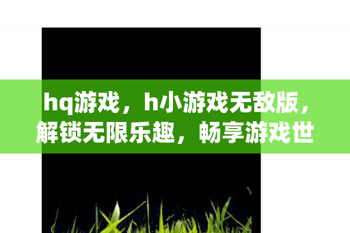 hq游戏,h小游戏无敌版,解锁无限乐趣,畅享游戏世界 hq游戏,h小游戏无敌版,解锁无限乐趣,畅享游戏世界
