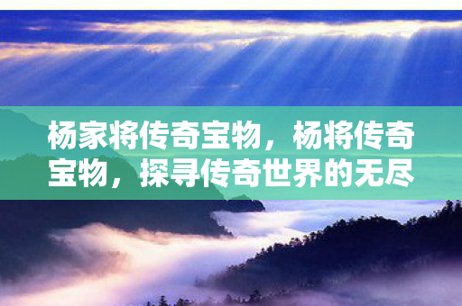 杨家将传奇宝物,杨将传奇宝物,探寻传奇世界的无尽宝藏 杨家将传奇宝物,杨将传奇宝物,探寻传奇世界的无尽宝藏