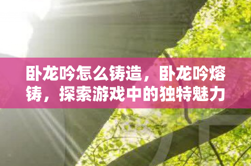 卧龙吟怎么铸造,卧龙吟熔铸,探索游戏中的独特魅力与技艺 卧龙吟怎么铸造,卧龙吟熔铸,探索游戏中的独特魅力与技艺