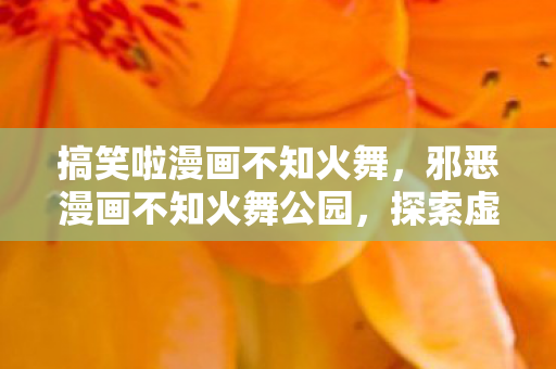 搞笑啦漫画不知火舞,邪恶漫画不知火舞公园,探索虚拟世界的另一面 搞笑啦漫画不知火舞,邪恶漫画不知火舞公园,探索虚拟世界的另一面