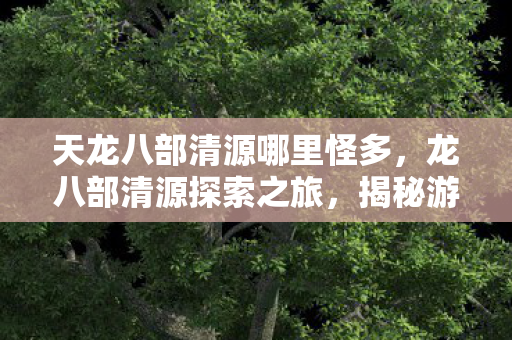 天龙八部清源哪里怪多,龙八部清源探索之旅,揭秘游戏内的神秘路径 天龙八部清源哪里怪多,龙八部清源探索之旅,揭秘游戏内的神秘路径