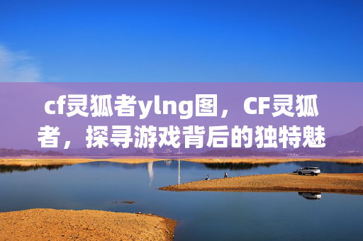 cf灵狐者ylng图,CF灵狐者,探寻游戏背后的独特魅力 cf灵狐者ylng图,CF灵狐者,探寻游戏背后的独特魅力