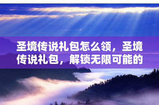 圣境传说礼包怎么领,圣境传说礼包,解锁无限可能的神秘钥匙 圣境传说礼包怎么领,圣境传说礼包,解锁无限可能的神秘钥匙
