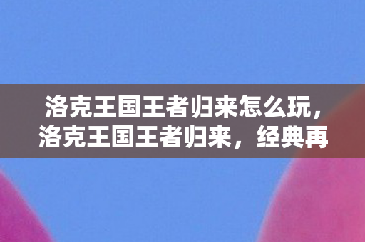 洛克王国王者归来怎么玩，洛克王国王者归来，经典再现，情怀依旧