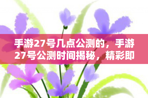 手游27号几点公测的,手游27号公测时间揭秘,精彩即将开启! 手游27号几点公测的,手游27号公测时间揭秘,精彩即将开启!