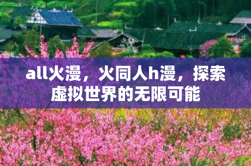 all火漫,火同人h漫,探索虚拟世界的无限可能 all火漫,火同人h漫,探索虚拟世界的无限可能