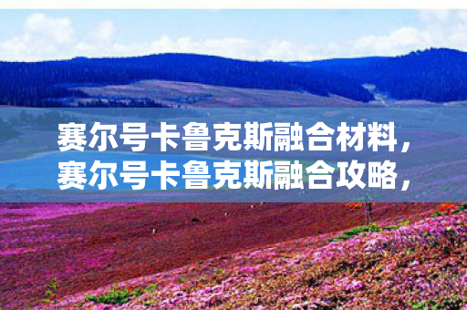 赛尔号卡鲁克斯融合材料,赛尔号卡鲁克斯融合攻略,打造强力精灵的秘诀 赛尔号卡鲁克斯融合材料,赛尔号卡鲁克斯融合攻略,打造强力精灵的秘诀