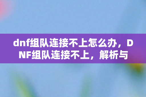 dnf组队连接不上怎么办，DNF组队连接不上，解析与解决方案