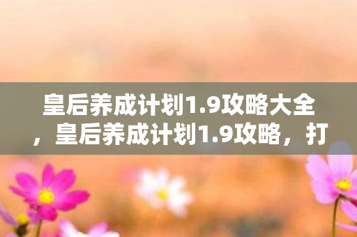 皇后养成计划1.9攻略大全,皇后养成计划1.9攻略,打造你的后宫之路 皇后养成计划1.9攻略大全,皇后养成计划1.9攻略,打造你的后宫之路