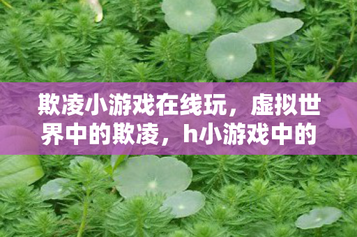 欺凌小游戏在线玩,虚拟世界中的欺凌,h小游戏中的女战士遭遇 欺凌小游戏在线玩,虚拟世界中的欺凌,h小游戏中的女战士遭遇