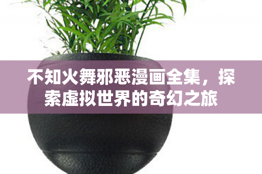 不知火舞邪恶漫画全集,探索虚拟世界的奇幻之旅 不知火舞邪恶漫画全集,探索虚拟世界的奇幻之旅