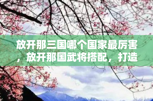 放开那三国哪个国家最厉害,放开那国武将搭配,打造最强战斗阵容 放开那三国哪个国家最厉害,放开那国武将搭配,打造最强战斗阵容