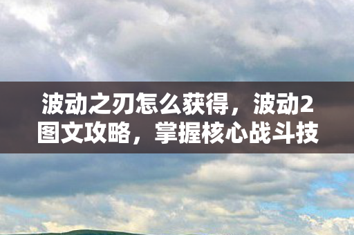 波动之刃怎么获得,波动2图文攻略,掌握核心战斗技巧与角色发展策略 波动之刃怎么获得,波动2图文攻略,掌握核心战斗技巧与角色发展策略