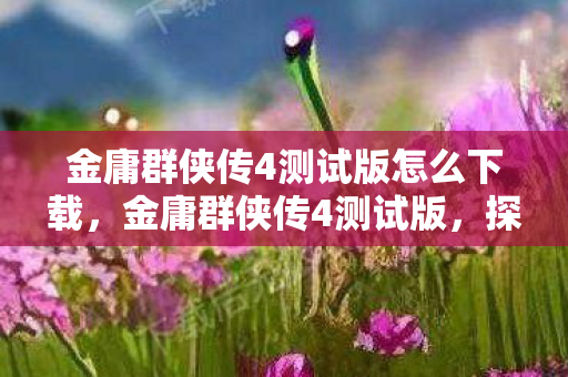 金庸群侠传4测试版怎么下载,金庸群侠传4测试版,探索武侠世界的全新体验 金庸群侠传4测试版怎么下载,金庸群侠传4测试版,探索武侠世界的全新体验