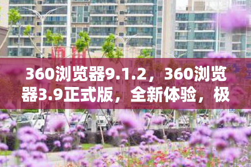 360浏览器9.1.2，360浏览器3.9正式版，全新体验，极速浏览