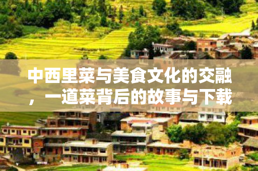 中西里菜与美食文化的交融,一道菜背后的故事与下载之旅 中西里菜与美食文化的交融,一道菜背后的故事与下载之旅