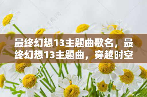 最终幻想13主题曲歌名,最终幻想13主题曲,穿越时空的旋律 最终幻想13主题曲歌名,最终幻想13主题曲,穿越时空的旋律