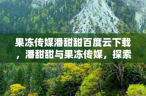 果冻传媒潘甜甜百度云下载,潘甜甜与果冻传媒,探索娱乐新风尚的甜蜜之旅 果冻传媒潘甜甜百度云下载,潘甜甜与果冻传媒,探索娱乐新风尚的甜蜜之旅