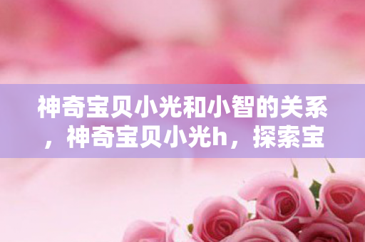 神奇宝贝小光和小智的关系,神奇宝贝小光h,探索宝可梦世界的奇妙旅程 神奇宝贝小光和小智的关系,神奇宝贝小光h,探索宝可梦世界的奇妙旅程
