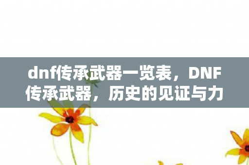 dnf传承武器一览表，DNF传承武器，历史的见证与力量的传承