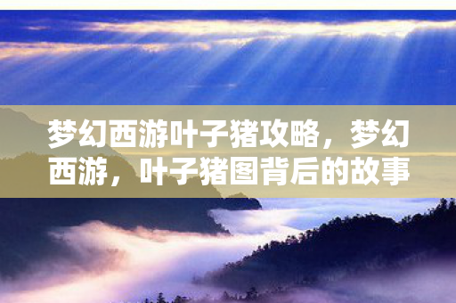梦幻西游叶子猪攻略,梦幻西游,叶子猪图背后的故事与情怀 梦幻西游叶子猪攻略,梦幻西游,叶子猪图背后的故事与情怀