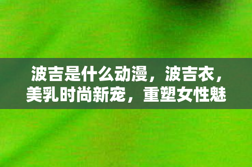 波吉是什么动漫,波吉衣,美乳时尚新宠,重塑女性魅力 波吉是什么动漫,波吉衣,美乳时尚新宠,重塑女性魅力