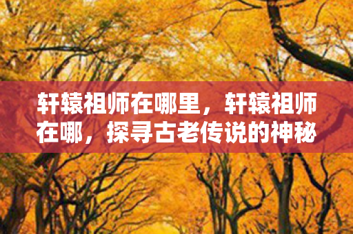 轩辕祖师在哪里,轩辕祖师在哪,探寻古老传说的神秘之地 轩辕祖师在哪里,轩辕祖师在哪,探寻古老传说的神秘之地