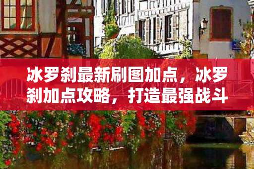 冰罗刹最新刷图加点,冰罗刹加点攻略,打造最强战斗力的关键 冰罗刹最新刷图加点,冰罗刹加点攻略,打造最强战斗力的关键