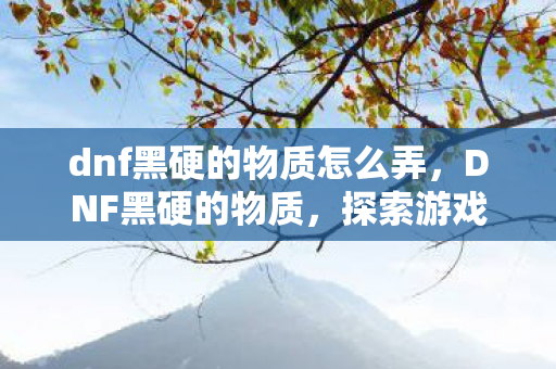 dnf黑硬的物质怎么弄,DNF黑硬的物质,探索游戏内稀有资源的神秘面纱 dnf黑硬的物质怎么弄,DNF黑硬的物质,探索游戏内稀有资源的神秘面纱