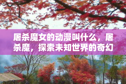 屠杀魔女的动漫叫什么,屠杀魔,探索未知世界的奇幻冒险 屠杀魔女的动漫叫什么,屠杀魔,探索未知世界的奇幻冒险