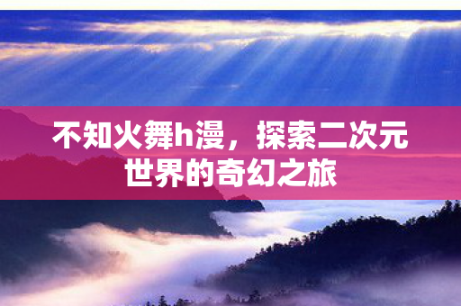 不知火舞h漫,探索二次元世界的奇幻之旅 不知火舞h漫,探索二次元世界的奇幻之旅