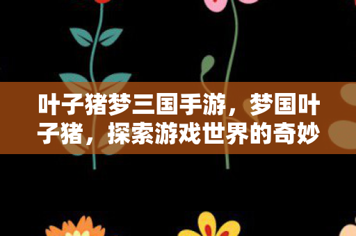 叶子猪梦三国手游,梦国叶子猪,探索游戏世界的奇妙之旅 叶子猪梦三国手游,梦国叶子猪,探索游戏世界的奇妙之旅