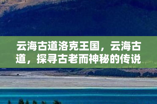 云海古道洛克王国,云海古道,探寻古老而神秘的传说之路 云海古道洛克王国,云海古道,探寻古老而神秘的传说之路