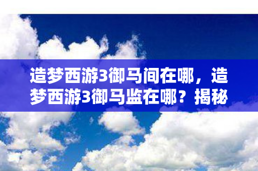造梦西游3御马间在哪,造梦西游3御马监在哪?揭秘隐藏关卡与神秘地点 造梦西游3御马间在哪,造梦西游3御马监在哪?揭秘隐藏关卡与神秘地点