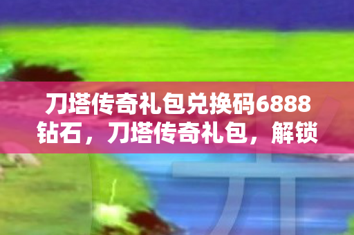 刀塔传奇礼包兑换码6888钻石,刀塔传奇礼包,解锁无限可能的神秘钥匙 刀塔传奇礼包兑换码6888钻石,刀塔传奇礼包,解锁无限可能的神秘钥匙