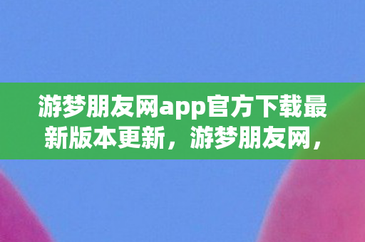 游梦朋友网app官方下载最新版本更新,游梦朋友网,探索虚拟世界的无限可能 游梦朋友网app官方下载最新版本更新,游梦朋友网,探索虚拟世界的无限可能