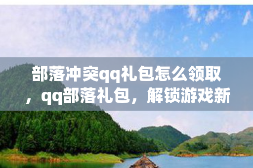 部落冲突qq礼包怎么领取，qq部落礼包，解锁游戏新体验，助力玩家畅游虚拟世界