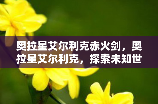 奥拉星艾尔利克赤火剑,奥拉星艾尔利克,探索未知世界的奇妙之旅 奥拉星艾尔利克赤火剑,奥拉星艾尔利克,探索未知世界的奇妙之旅