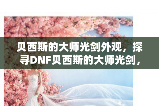 贝西斯的大师光剑外观,探寻DNF贝西斯的大师光剑,传奇武器的背后故事 贝西斯的大师光剑外观,探寻DNF贝西斯的大师光剑,传奇武器的背后故事