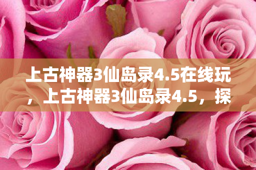 上古神器3仙岛录4.5在线玩,上古神器3仙岛录4.5,探索神秘仙岛的奇幻之旅 上古神器3仙岛录4.5在线玩,上古神器3仙岛录4.5,探索神秘仙岛的奇幻之旅