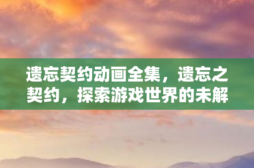 遗忘契约动画全集,遗忘之契约,探索游戏世界的未解之谜 遗忘契约动画全集,遗忘之契约,探索游戏世界的未解之谜