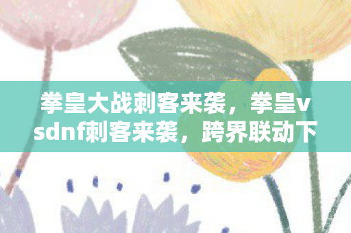 拳皇大战刺客来袭,拳皇vsdnf刺客来袭,跨界联动下的游戏新体验 拳皇大战刺客来袭,拳皇vsdnf刺客来袭,跨界联动下的游戏新体验