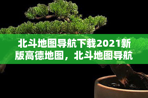 北斗地图导航下载2021新版高德地图,北斗地图导航2021新版,精准导航,便捷出行 北斗地图导航下载2021新版高德地图,北斗地图导航2021新版,精准导航,便捷出行