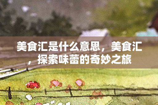 美食汇是什么意思,美食汇,探索味蕾的奇妙之旅 美食汇是什么意思,美食汇,探索味蕾的奇妙之旅