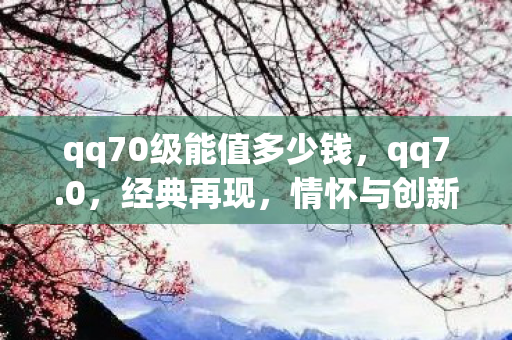 qq70级能值多少钱,qq7.0,经典再现,情怀与创新的融合 qq70级能值多少钱,qq7.0,经典再现,情怀与创新的融合