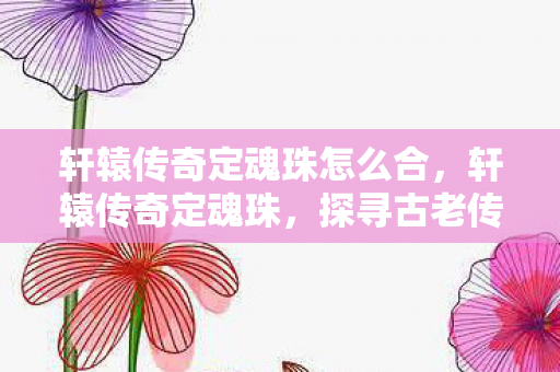 轩辕传奇定魂珠怎么合，轩辕传奇定魂珠，探寻古老传说的神秘力量