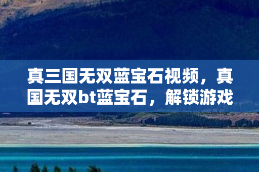 真三国无双蓝宝石视频,真国无双bt蓝宝石,解锁游戏新世界的神秘钥匙 真三国无双蓝宝石视频,真国无双bt蓝宝石,解锁游戏新世界的神秘钥匙