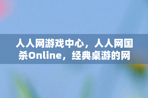 人人网游戏中心,人人网国杀Online,经典桌游的网络重生 人人网游戏中心,人人网国杀Online,经典桌游的网络重生