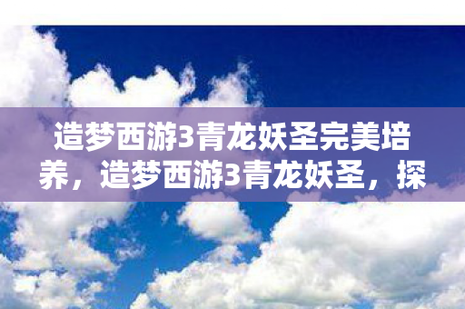 造梦西游3青龙妖圣完美培养,造梦西游3青龙妖圣,探寻神秘妖圣的传奇故事 造梦西游3青龙妖圣完美培养,造梦西游3青龙妖圣,探寻神秘妖圣的传奇故事