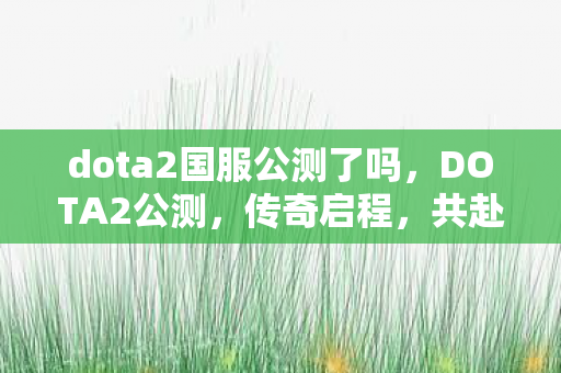 dota2国服公测了吗,DOTA2公测,传奇启程,共赴战场 dota2国服公测了吗,DOTA2公测,传奇启程,共赴战场